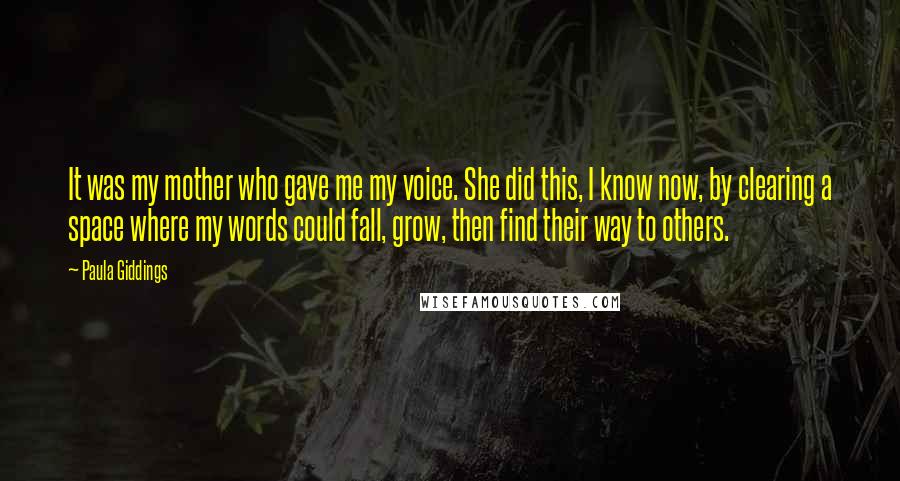 Paula Giddings Quotes: It was my mother who gave me my voice. She did this, I know now, by clearing a space where my words could fall, grow, then find their way to others.