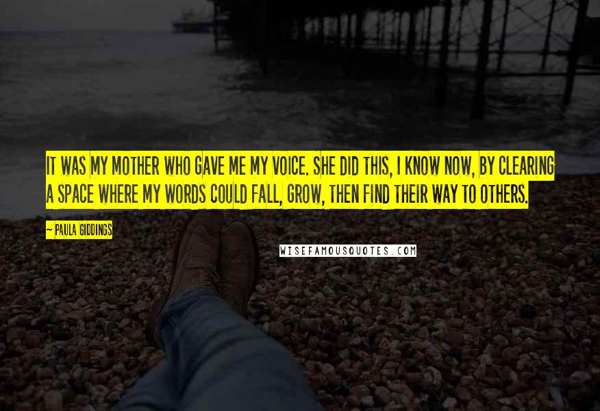 Paula Giddings Quotes: It was my mother who gave me my voice. She did this, I know now, by clearing a space where my words could fall, grow, then find their way to others.