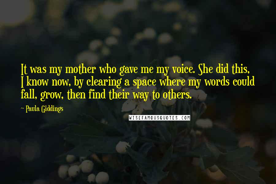 Paula Giddings Quotes: It was my mother who gave me my voice. She did this, I know now, by clearing a space where my words could fall, grow, then find their way to others.