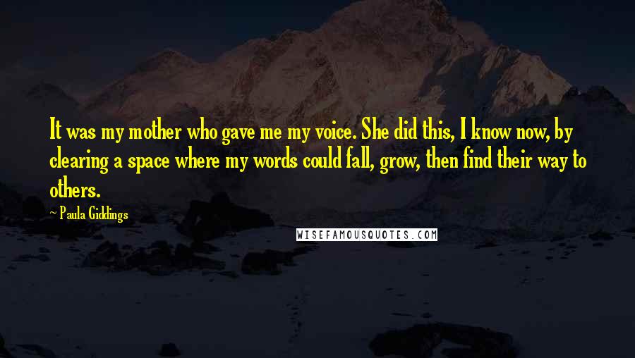 Paula Giddings Quotes: It was my mother who gave me my voice. She did this, I know now, by clearing a space where my words could fall, grow, then find their way to others.