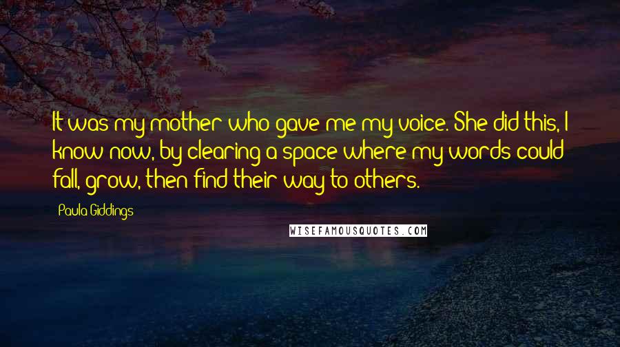 Paula Giddings Quotes: It was my mother who gave me my voice. She did this, I know now, by clearing a space where my words could fall, grow, then find their way to others.