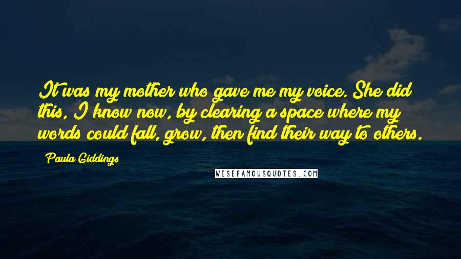 Paula Giddings Quotes: It was my mother who gave me my voice. She did this, I know now, by clearing a space where my words could fall, grow, then find their way to others.