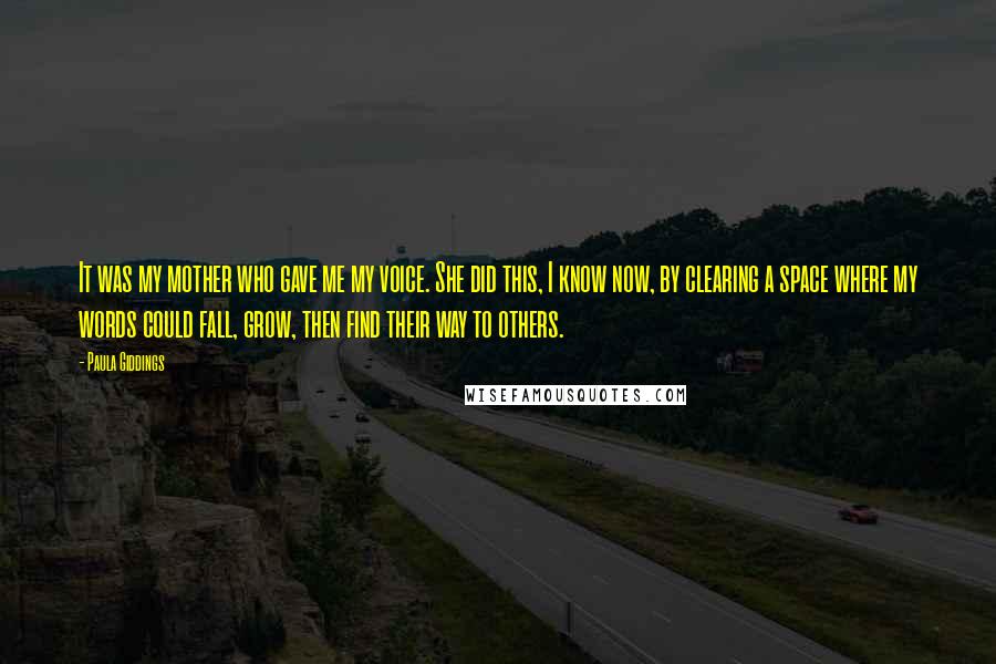 Paula Giddings Quotes: It was my mother who gave me my voice. She did this, I know now, by clearing a space where my words could fall, grow, then find their way to others.