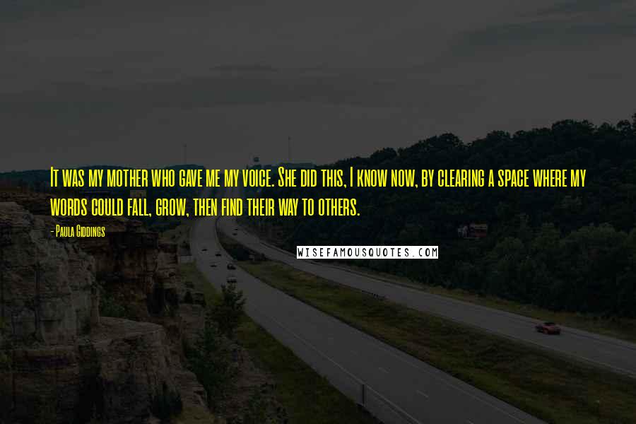 Paula Giddings Quotes: It was my mother who gave me my voice. She did this, I know now, by clearing a space where my words could fall, grow, then find their way to others.