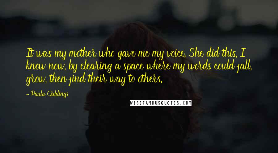 Paula Giddings Quotes: It was my mother who gave me my voice. She did this, I know now, by clearing a space where my words could fall, grow, then find their way to others.