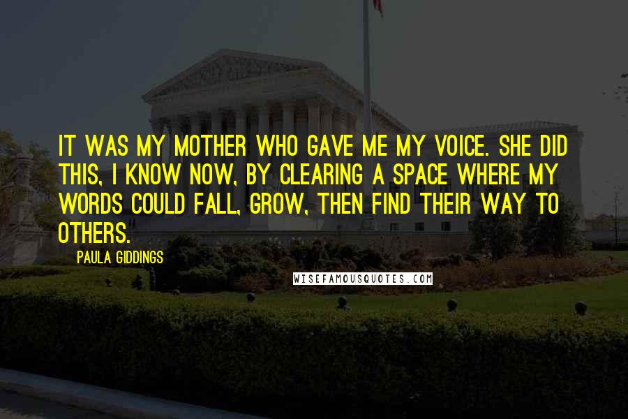 Paula Giddings Quotes: It was my mother who gave me my voice. She did this, I know now, by clearing a space where my words could fall, grow, then find their way to others.