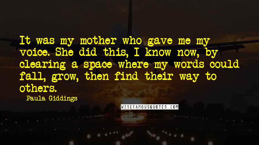 Paula Giddings Quotes: It was my mother who gave me my voice. She did this, I know now, by clearing a space where my words could fall, grow, then find their way to others.