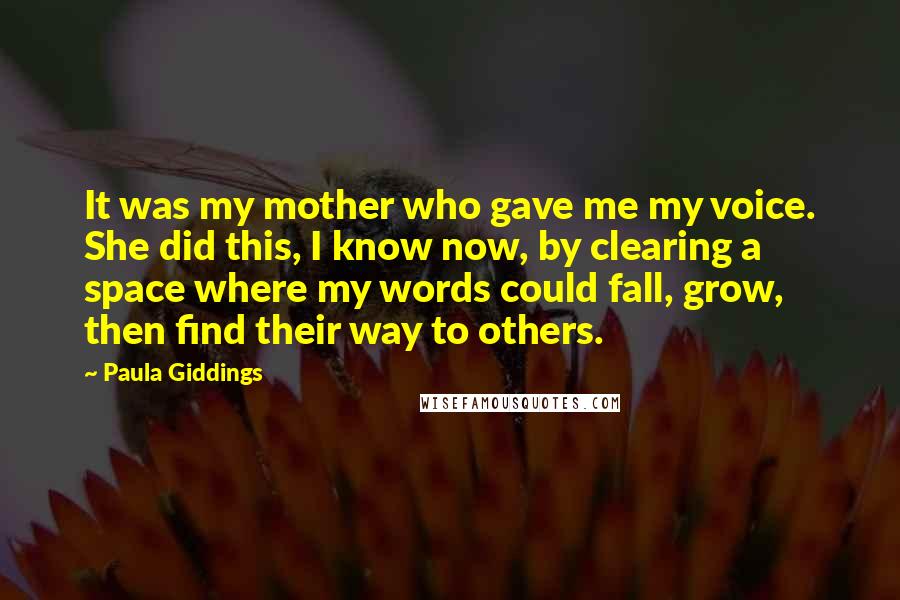 Paula Giddings Quotes: It was my mother who gave me my voice. She did this, I know now, by clearing a space where my words could fall, grow, then find their way to others.