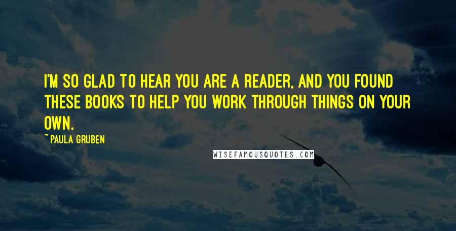 Paula Gruben Quotes: I'm so glad to hear you are a reader, and you found these books to help you work through things on your own.