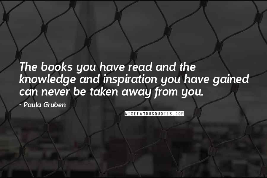 Paula Gruben Quotes: The books you have read and the knowledge and inspiration you have gained can never be taken away from you.