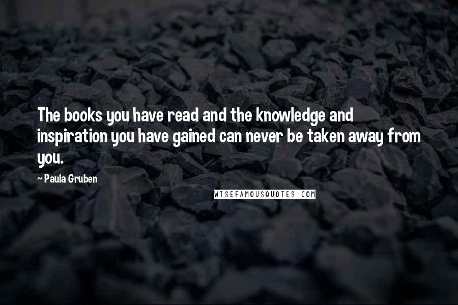 Paula Gruben Quotes: The books you have read and the knowledge and inspiration you have gained can never be taken away from you.