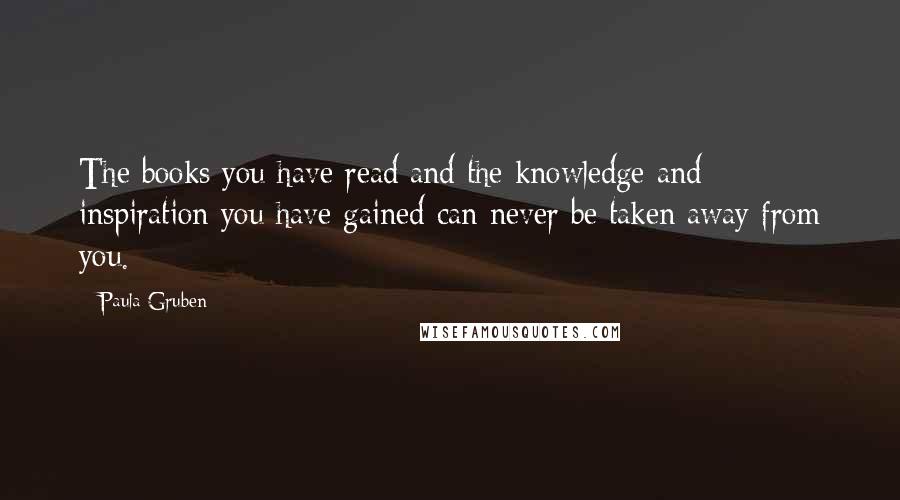 Paula Gruben Quotes: The books you have read and the knowledge and inspiration you have gained can never be taken away from you.