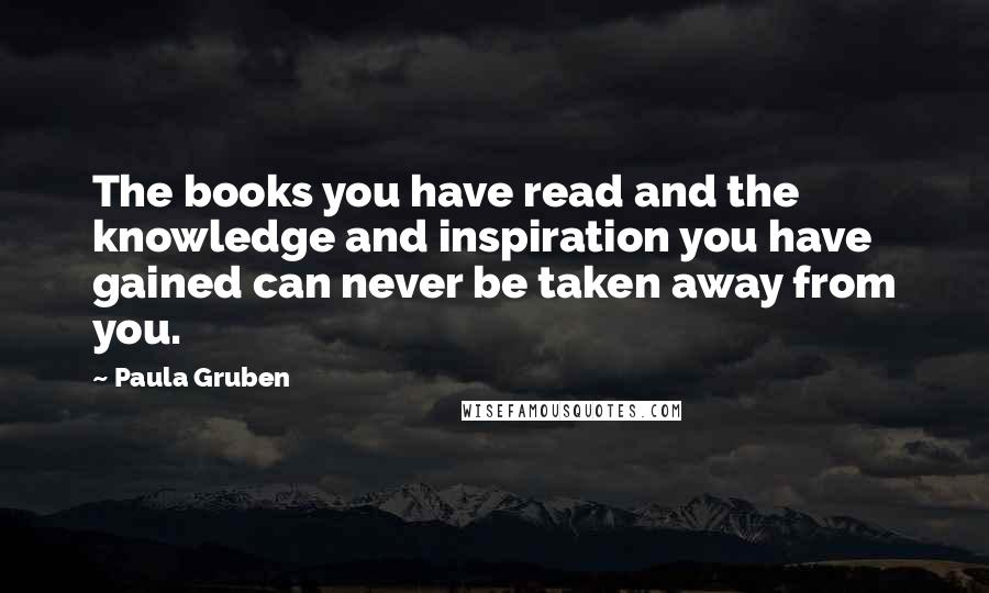 Paula Gruben Quotes: The books you have read and the knowledge and inspiration you have gained can never be taken away from you.