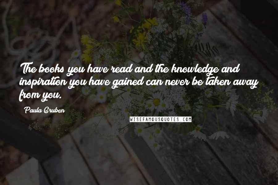 Paula Gruben Quotes: The books you have read and the knowledge and inspiration you have gained can never be taken away from you.