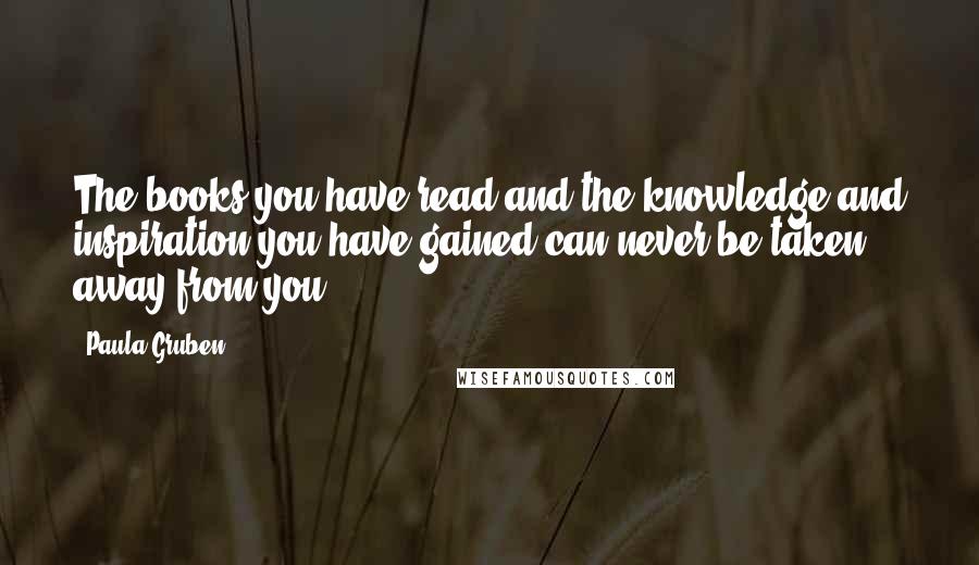 Paula Gruben Quotes: The books you have read and the knowledge and inspiration you have gained can never be taken away from you.