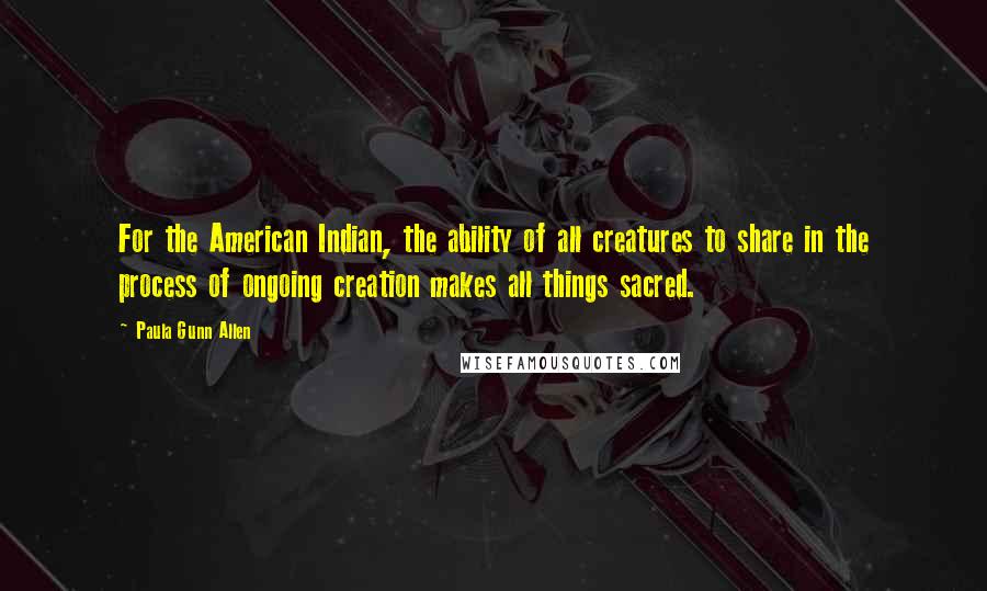 Paula Gunn Allen Quotes: For the American Indian, the ability of all creatures to share in the process of ongoing creation makes all things sacred.