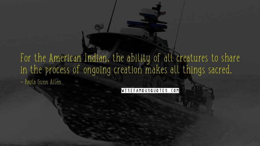 Paula Gunn Allen Quotes: For the American Indian, the ability of all creatures to share in the process of ongoing creation makes all things sacred.