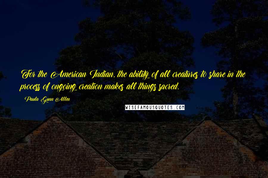 Paula Gunn Allen Quotes: For the American Indian, the ability of all creatures to share in the process of ongoing creation makes all things sacred.