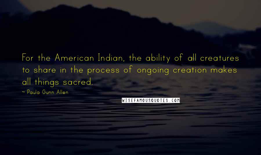 Paula Gunn Allen Quotes: For the American Indian, the ability of all creatures to share in the process of ongoing creation makes all things sacred.