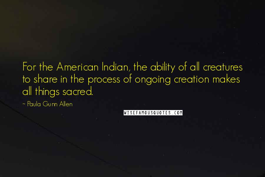 Paula Gunn Allen Quotes: For the American Indian, the ability of all creatures to share in the process of ongoing creation makes all things sacred.