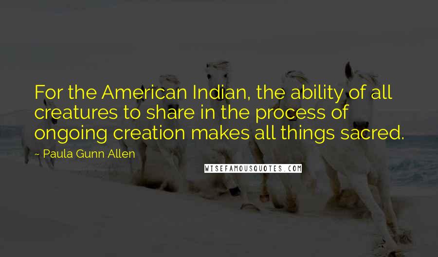 Paula Gunn Allen Quotes: For the American Indian, the ability of all creatures to share in the process of ongoing creation makes all things sacred.