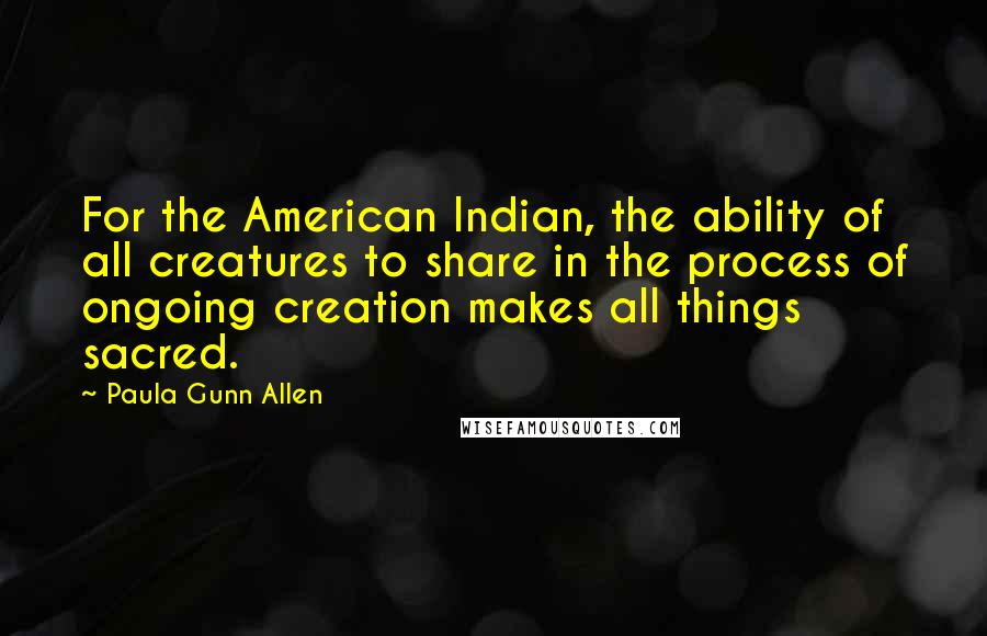 Paula Gunn Allen Quotes: For the American Indian, the ability of all creatures to share in the process of ongoing creation makes all things sacred.