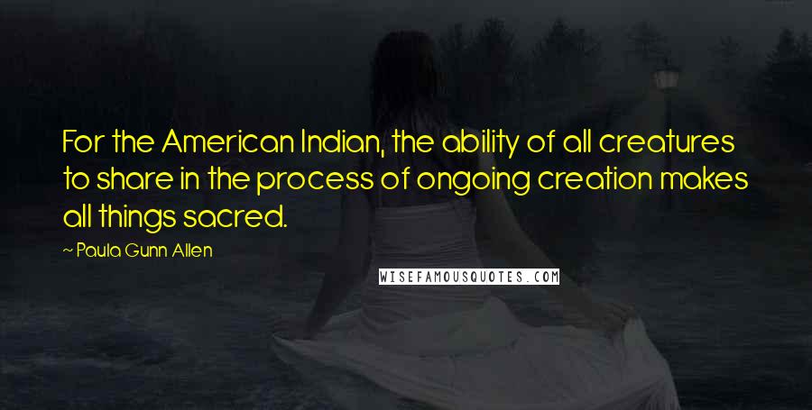 Paula Gunn Allen Quotes: For the American Indian, the ability of all creatures to share in the process of ongoing creation makes all things sacred.