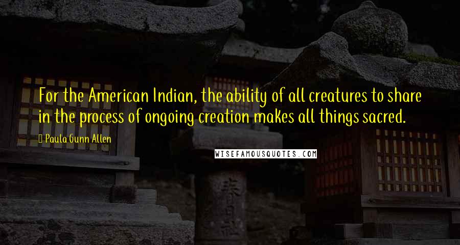 Paula Gunn Allen Quotes: For the American Indian, the ability of all creatures to share in the process of ongoing creation makes all things sacred.