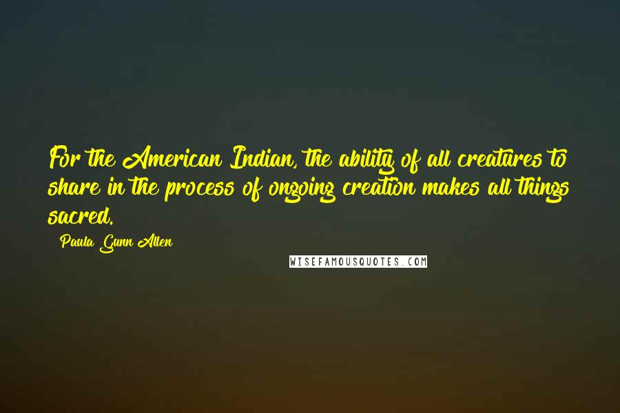 Paula Gunn Allen Quotes: For the American Indian, the ability of all creatures to share in the process of ongoing creation makes all things sacred.