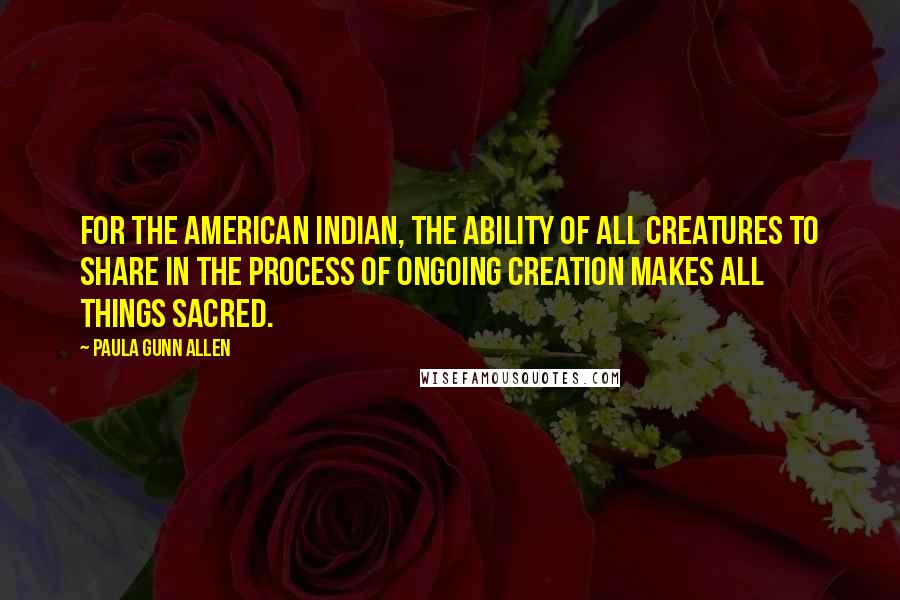 Paula Gunn Allen Quotes: For the American Indian, the ability of all creatures to share in the process of ongoing creation makes all things sacred.