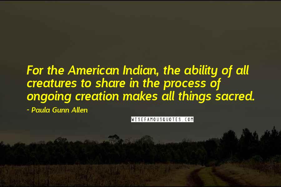 Paula Gunn Allen Quotes: For the American Indian, the ability of all creatures to share in the process of ongoing creation makes all things sacred.