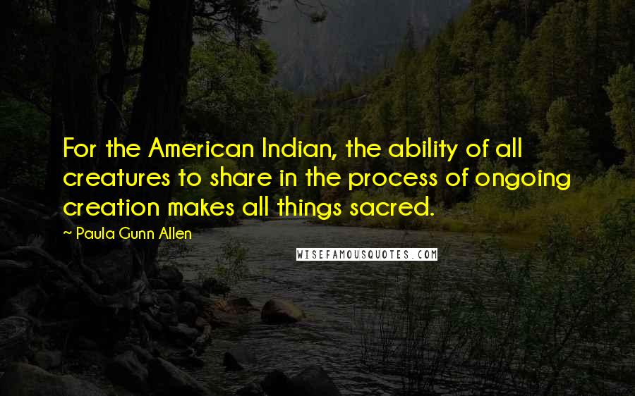 Paula Gunn Allen Quotes: For the American Indian, the ability of all creatures to share in the process of ongoing creation makes all things sacred.