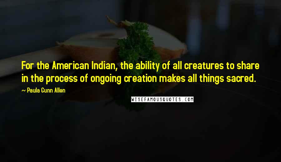 Paula Gunn Allen Quotes: For the American Indian, the ability of all creatures to share in the process of ongoing creation makes all things sacred.