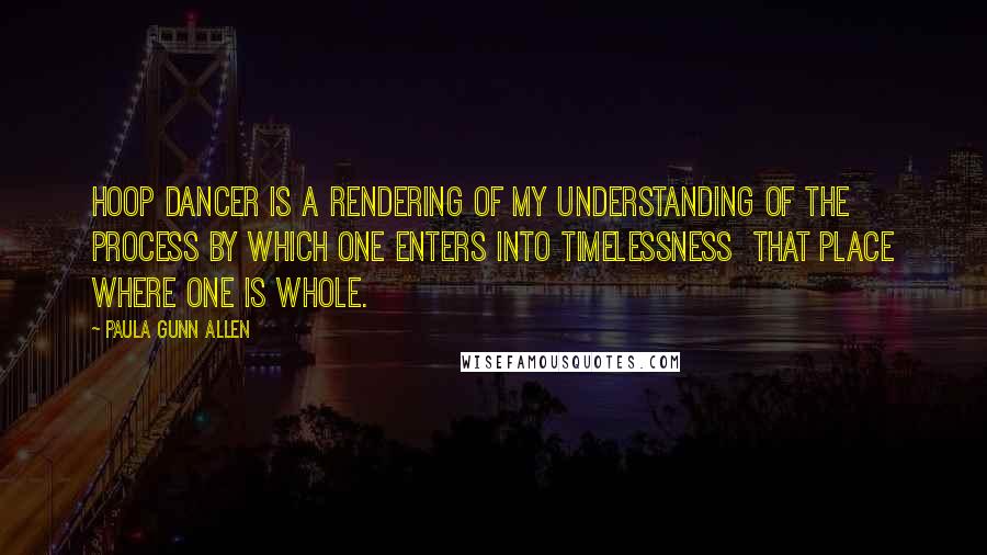 Paula Gunn Allen Quotes: Hoop Dancer is a rendering of my understanding of the process by which one enters into timelessness  that place where one is whole.