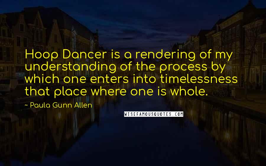 Paula Gunn Allen Quotes: Hoop Dancer is a rendering of my understanding of the process by which one enters into timelessness  that place where one is whole.