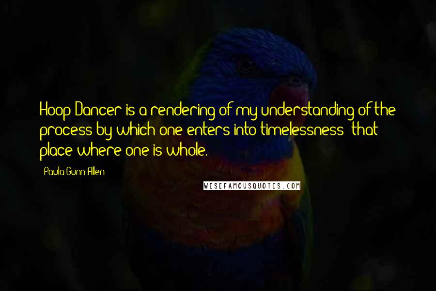 Paula Gunn Allen Quotes: Hoop Dancer is a rendering of my understanding of the process by which one enters into timelessness  that place where one is whole.