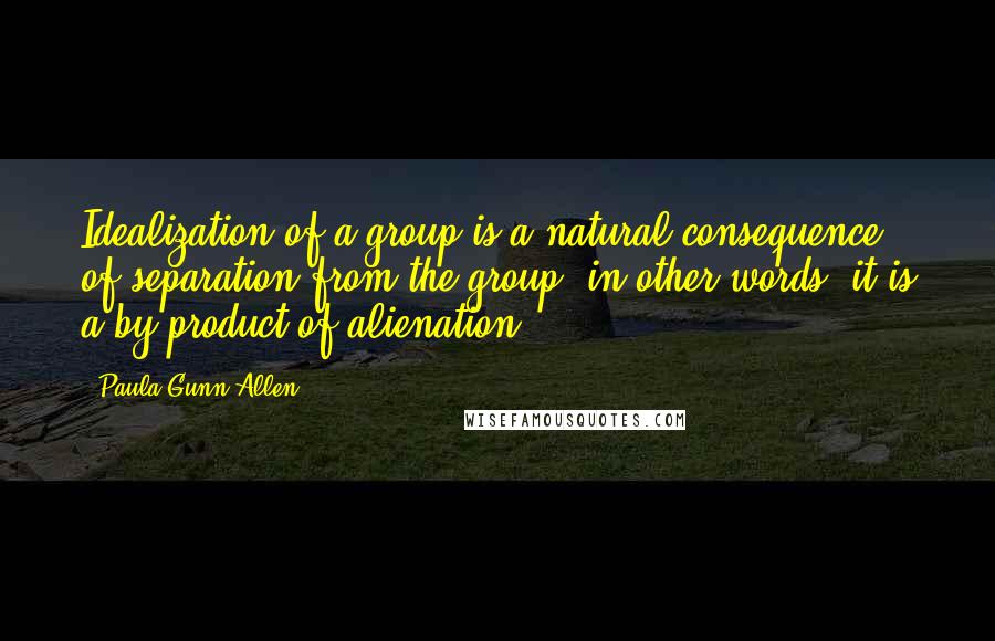 Paula Gunn Allen Quotes: Idealization of a group is a natural consequence of separation from the group; in other words, it is a by-product of alienation.