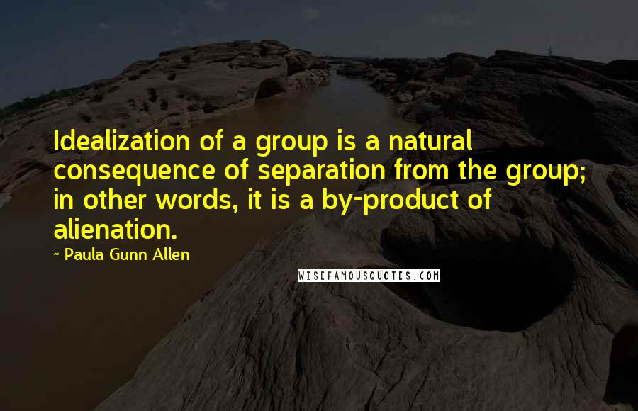 Paula Gunn Allen Quotes: Idealization of a group is a natural consequence of separation from the group; in other words, it is a by-product of alienation.