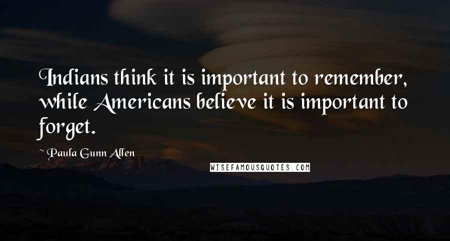 Paula Gunn Allen Quotes: Indians think it is important to remember, while Americans believe it is important to forget.