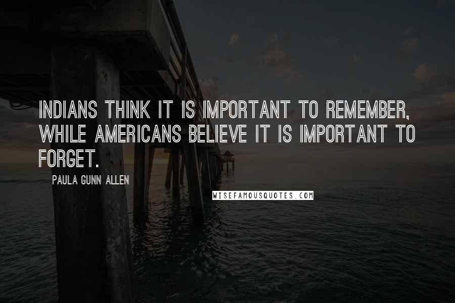 Paula Gunn Allen Quotes: Indians think it is important to remember, while Americans believe it is important to forget.