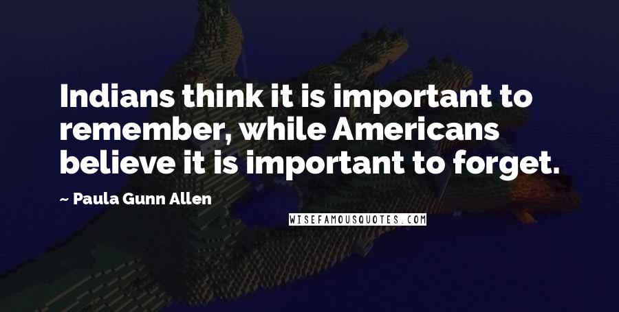 Paula Gunn Allen Quotes: Indians think it is important to remember, while Americans believe it is important to forget.