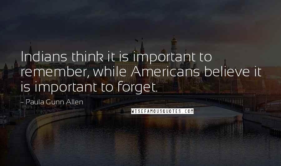 Paula Gunn Allen Quotes: Indians think it is important to remember, while Americans believe it is important to forget.