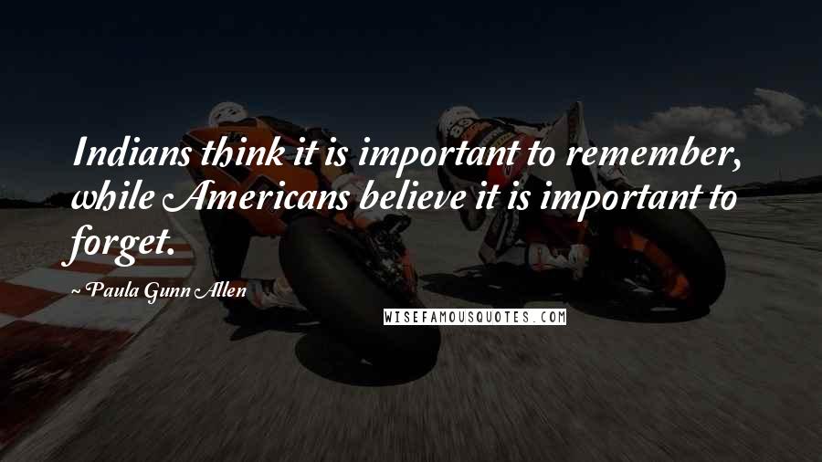 Paula Gunn Allen Quotes: Indians think it is important to remember, while Americans believe it is important to forget.