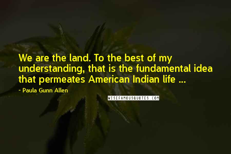 Paula Gunn Allen Quotes: We are the land. To the best of my understanding, that is the fundamental idea that permeates American Indian life ...