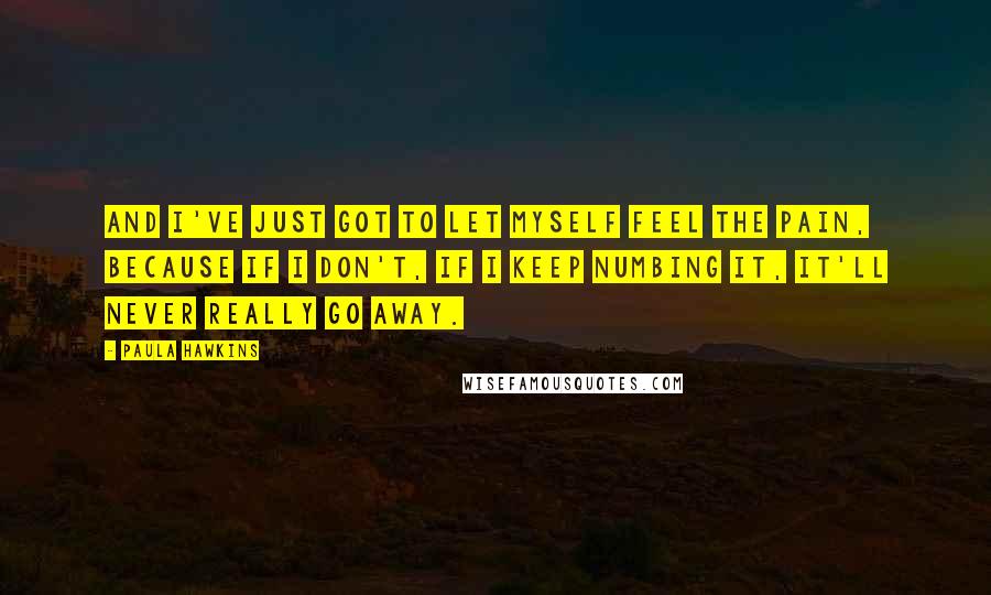 Paula Hawkins Quotes: And I've just got to let myself feel the pain, because if I don't, if I keep numbing it, it'll never really go away.