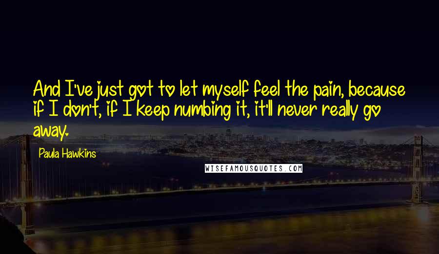 Paula Hawkins Quotes: And I've just got to let myself feel the pain, because if I don't, if I keep numbing it, it'll never really go away.