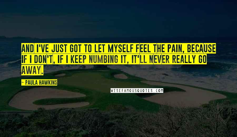 Paula Hawkins Quotes: And I've just got to let myself feel the pain, because if I don't, if I keep numbing it, it'll never really go away.