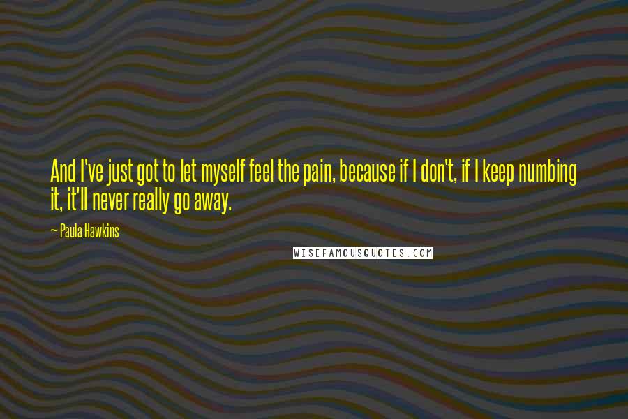 Paula Hawkins Quotes: And I've just got to let myself feel the pain, because if I don't, if I keep numbing it, it'll never really go away.