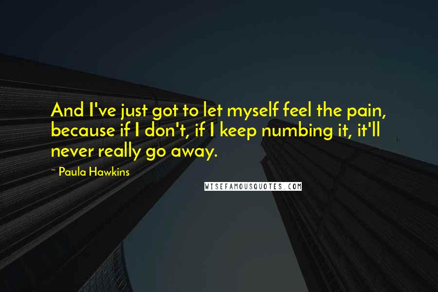 Paula Hawkins Quotes: And I've just got to let myself feel the pain, because if I don't, if I keep numbing it, it'll never really go away.