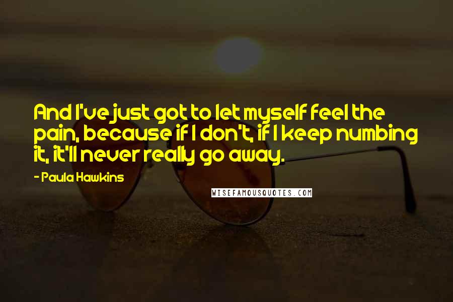 Paula Hawkins Quotes: And I've just got to let myself feel the pain, because if I don't, if I keep numbing it, it'll never really go away.